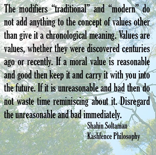 The modifiers "traditional" and "modern" do not add anything to the concept of values other than give it a chronological meaning. Values are values, whether they are discovered centuries ago or recently. If a moral value is reasonable and good then keep it and carry it with you into the future. If it is unreasonable and bad then do not waste time reminiscing about it. Disregard the unreasonable and bad immediately. Shahin Soltanian Kashfence Philosophy