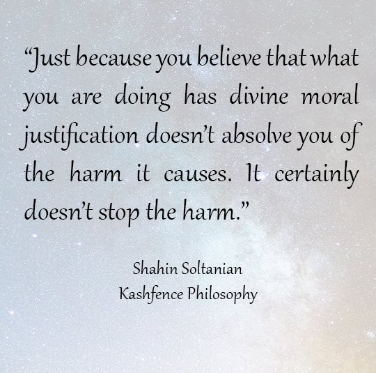 "Just because you believe that what you are doing has divine moral justification doesn’t absolve you of the harm it causes. It certainly doesn’t stop the harm." Dr Shahin Soltanian Kashfence Philosophy